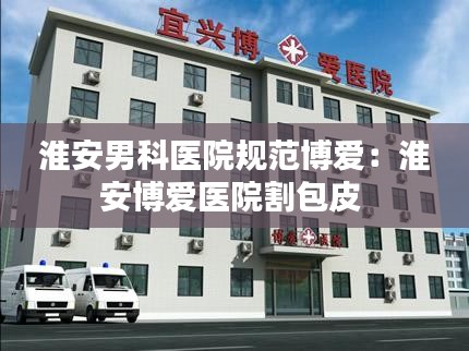 淮安男科医院规范博爱：淮安博爱医院割包皮 
