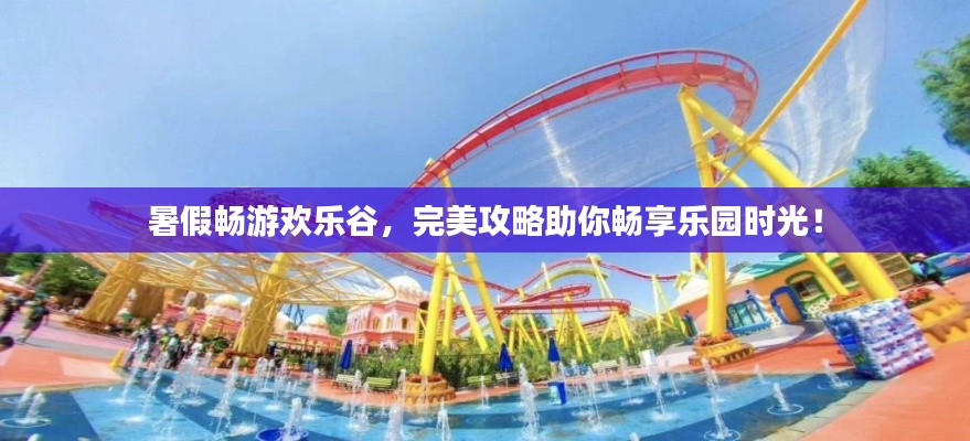 暑假畅游欢乐谷，完美攻略助你畅享乐园时光！
