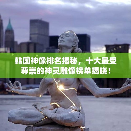 韩国神像排名揭秘，十大最受尊崇的神灵雕像榜单揭晓！