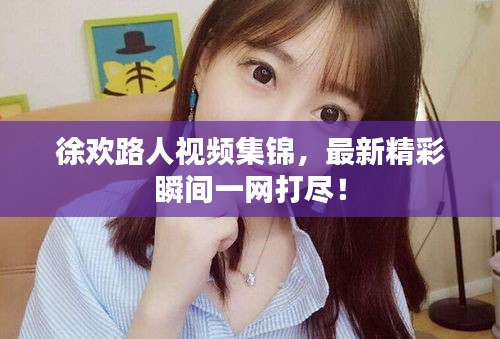 徐欢路人视频集锦，最新精彩瞬间一网打尽！