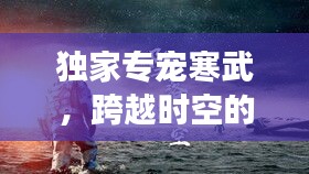 独家专宠寒武，跨越时空的深情传奇故事