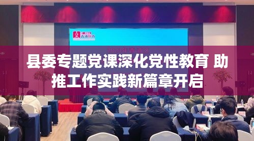 县委专题党课深化党性教育 助推工作实践新篇章开启