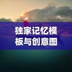 独家记忆模板与创意图片的重叠交融，探索记忆与创意的绝美结合